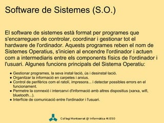 Software de Sistemes (S.O.)

El software de sistemes està format per programes que
s'encarreguen de controlar, coordinar i gestionar tot el
hardware de l'ordinador. Aquests programes reben el nom de
Sistemes Operatius, s'inicien al encendre l'ordinador i actuen
com a intermediaris entre els components físics de l'ordinador i
l'usuari. Algunes funcions principals del Sistema Operatiu:
  ● Gestionar programes, la seva instal·lació, ús i desinstal·lació.
  ● Organitzar la informació en carpetes i arxius.
  ● Control de perifèrics com el ratolí, impresora... i detectar possibles errors en el
    funcionament.
  ● Permetre la connexió i intercanvi d'informació amb altres dispositius (xarxa, wifi,
    bluetooth...).
  ● Interfície de comunicació entre l'ordinador i l'usuari.
 