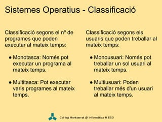 Sistemes Operatius - Classificació

Classificació segons el nº de   Classificació segons els
programes que poden             usuaris que poden treballar al
executar al mateix temps:       mateix temps:

 ● Monotasca: Només pot          ● Monousuari: Només pot
   executar un programa al         treballar un sol usuari al
   mateix temps.                   mateix temps.

 ● Multitasca: Pot executar      ● Multiusuari: Poden
   varis programes al mateix       treballar més d'un usuari
   temps.                          al mateix temps.
 