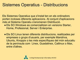 Sistemes Operatius - Distribucions

Els Sistemes Operatius que s'instal·len en els ordinadors
porten incloses diferents aplicacions. Al conjunt d'aplicacions
més el Sistema Operatiu s'anomenen Distribució.
 ● Els SO Windows es comercialitzen en versions Starter,
   Home, Profesional, Server i Enterprise.

 ● Els SO Linux tenen diferents distribucions, realitzades per
   empreses o grups d'usuaris, per exemple Mandriva,
   Ubuntu, Knoppix o les més específiques del món educatiu
   de la península com Linex, Guadalinex, Catlinux o Max,
   entre d'altres.
 
