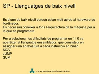 SP - Llenguatges de baix nivell

Es diuen de baix nivell perquè estan molt aprop al hardware de
l'ordinador.
És necessari conèixer a fons l'arquitectura de la màquina per a
la que es programarà.

Per a solucionar les dificultats de programar en 1 i 0 va
aparèixer el llenguatge ensamblador, que consisteix en
assignar una abreviatura a cada instrucció en binari:
MOV
JUMP
SUM
 