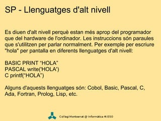 SP - Llenguatges d'alt nivell

Es diuen d'alt nivell perquè estan més aprop del programador
que del hardware de l'ordinador. Les instruccions són paraules
que s'utilitzen per parlar normalment. Per exemple per escriure
"hola" per pantalla en diferents llenguatges d'alt nivell:

BASIC PRINT “HOLA”
PASCAL write('HOLA')
C printf(“HOLA”)

Alguns d'aquests llenguatges són: Cobol, Basic, Pascal, C,
Ada, Fortran, Prolog, Lisp, etc.
 
