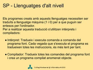 SP - Llenguatges d'alt nivell

Els programes creats amb aquests llenguatges necessiten ser
traduïts a llenguatge màquina (1 i 0) per a que puguin ser
entesos per l'ordinador.
Per a realitzar aquesta traducció s'utilitzen intèrprets i
compiladors:

 ● Intèrpret: Tradueix i executa comanda a comanda del
   programa font. Cada vegada que s'executa el programa es
   tradueixen totes les instruccions, és més lent per tant.

 ● Compilador: Tradueix totes les comandes del programa font
   i crea un programa compilat anomenat objecte.
 