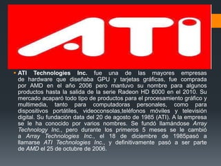  ATI Technologies Inc. fue una de las mayores empresas
  de hardware que diseñaba GPU y tarjetas gráficas, fue comprada
  por AMD en el año 2006 pero mantuvo su nombre para algunos
  productos hasta la salida de la serie Radeon HD 6000 en el 2010. Su
  mercado acaparó todo tipo de productos para el procesamiento gráfico y
  multimedia, tanto para computadoras personales, como para
  dispositivos portátiles, videoconsolas,teléfonos móviles y televisión
  digital. Su fundación data del 20 de agosto de 1985 (ATI). A la empresa
  se le ha conocido por varios nombres. Se fundó llamándose Array
  Technology Inc., pero durante los primeros 5 meses se le cambió
  a Array Technologies Inc., el 18 de diciembre de 1985pasó a
  llamarse ATI Technologies Inc., y definitivamente pasó a ser parte
  de AMD el 25 de octubre de 2006.
 