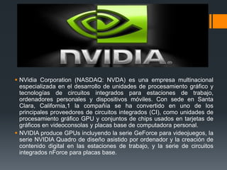  NVidia Corporation (NASDAQ: NVDA) es una empresa multinacional
  especializada en el desarrollo de unidades de procesamiento gráfico y
  tecnologías de circuitos integrados para estaciones de trabajo,
  ordenadores personales y dispositivos móviles. Con sede en Santa
  Clara, California,1 la compañía se ha convertido en uno de los
  principales proveedores de circuitos integrados (CI), como unidades de
  procesamiento gráfico GPU y conjuntos de chips usados en tarjetas de
  gráficos en videoconsolas y placas base de computadora personal.
 NVIDIA produce GPUs incluyendo la serie GeForce para videojuegos, la
  serie NVIDIA Quadro de diseño asistido por ordenador y la creación de
  contenido digital en las estaciones de trabajo, y la serie de circuitos
  integrados nForce para placas base.
 