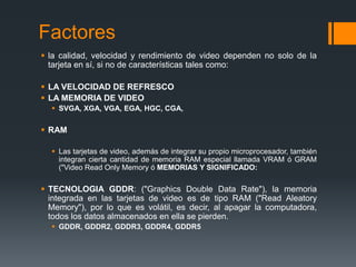 Factores
 la calidad, velocidad y rendimiento de video dependen no solo de la
  tarjeta en sí, si no de características tales como:

 LA VELOCIDAD DE REFRESCO
 LA MEMORIA DE VIDEO
   SVGA, XGA, VGA, EGA, HGC, CGA,

 RAM

   Las tarjetas de video, además de integrar su propio microprocesador, también
    integran cierta cantidad de memoria RAM especial llamada VRAM ó GRAM
    ("Video Read Only Memory ó MEMORIAS Y SIGNIFICADO:

 TECNOLOGIA GDDR: ("Graphics Double Data Rate"), la memoria
  integrada en las tarjetas de video es de tipo RAM ("Read Aleatory
  Memory"), por lo que es volátil, es decir, al apagar la computadora,
  todos los datos almacenados en ella se pierden.
   GDDR, GDDR2, GDDR3, GDDR4, GDDR5
 