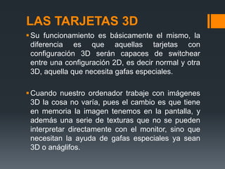 LAS TARJETAS 3D
 Su funcionamiento es básicamente el mismo, la
  diferencia es que aquellas tarjetas con
  configuración 3D serán capaces de switchear
  entre una configuración 2D, es decir normal y otra
  3D, aquella que necesita gafas especiales.

 Cuando nuestro ordenador trabaje con imágenes
  3D la cosa no varía, pues el cambio es que tiene
  en memoria la imagen tenemos en la pantalla, y
  además una serie de texturas que no se pueden
  interpretar directamente con el monitor, sino que
  necesitan la ayuda de gafas especiales ya sean
  3D o anáglifos.
 