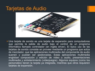 Tarjetas de Audio




 Una tarjeta de sonido es una tarjeta de expansión para computadoras
  que permite la salida de audio bajo el control de un programa
  informático llamado controlador (en inglés driver). El típico uso de las
  tarjetas de sonido consiste en proveer mediante un programa que actúa
  de mezclador, que las aplicaciones multimedia del componente de audio
  suenen y puedan ser gestionadas. Estas aplicaciones multimedia
  engloban composición y edición de video o audio, presentaciones
  multimedia y entretenimiento (videojuegos). Algunos equipos (como los
  personales) tienen la tarjeta ya integrada, mientras que otros requieren
  tarjetas de expansión.
 