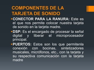 COMPONENTES DE LA
TARJETA DE SONIDO
CONECTOR PARA LA RANURA: Este es
 el que nos permite colocar nuestra tarjeta
 de sonido en la tarjeta madre.
DSP: Es el encargado de procesar la señal
 digital y liberar el microprocesador
 principal.
PUERTOS: Estos son los que permitenla
 conexión con bocinas, sintetizadores
 musicales, micrófonos, etc., con la tarjeta y
 su respectiva comunicación con la tarjeta
 madre
 