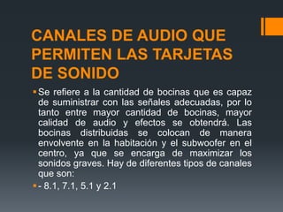 CANALES DE AUDIO QUE
PERMITEN LAS TARJETAS
DE SONIDO
 Se refiere a la cantidad de bocinas que es capaz
  de suministrar con las señales adecuadas, por lo
  tanto entre mayor cantidad de bocinas, mayor
  calidad de audio y efectos se obtendrá. Las
  bocinas distribuidas se colocan de manera
  envolvente en la habitación y el subwoofer en el
  centro, ya que se encarga de maximizar los
  sonidos graves. Hay de diferentes tipos de canales
  que son:
 - 8.1, 7.1, 5.1 y 2.1
 
