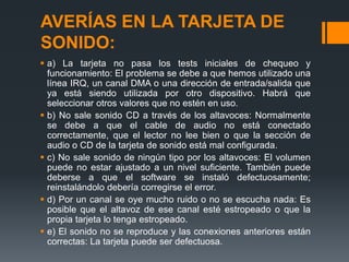 AVERÍAS EN LA TARJETA DE
SONIDO:
 a) La tarjeta no pasa los tests iniciales de chequeo y
  funcionamiento: El problema se debe a que hemos utilizado una
  línea IRQ, un canal DMA o una dirección de entrada/salida que
  ya está siendo utilizada por otro dispositivo. Habrá que
  seleccionar otros valores que no estén en uso.
 b) No sale sonido CD a través de los altavoces: Normalmente
  se debe a que el cable de audio no está conectado
  correctamente, que el lector no lee bien o que la sección de
  audio o CD de la tarjeta de sonido está mal configurada.
 c) No sale sonido de ningún tipo por los altavoces: El volumen
  puede no estar ajustado a un nivel suficiente. También puede
  deberse a que el software se instaló defectuosamente;
  reinstalándolo debería corregirse el error.
 d) Por un canal se oye mucho ruido o no se escucha nada: Es
  posible que el altavoz de ese canal esté estropeado o que la
  propia tarjeta lo tenga estropeado.
 e) El sonido no se reproduce y las conexiones anteriores están
  correctas: La tarjeta puede ser defectuosa.
 