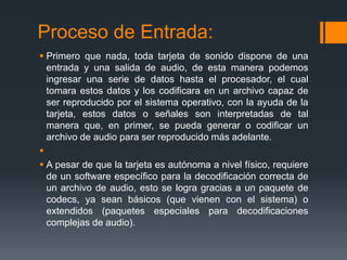 Proceso de Entrada:
 Primero que nada, toda tarjeta de sonido dispone de una
  entrada y una salida de audio, de esta manera podemos
  ingresar una serie de datos hasta el procesador, el cual
  tomara estos datos y los codificara en un archivo capaz de
  ser reproducido por el sistema operativo, con la ayuda de la
  tarjeta, estos datos o señales son interpretadas de tal
  manera que, en primer, se pueda generar o codificar un
  archivo de audio para ser reproducido más adelante.

 A pesar de que la tarjeta es autónoma a nivel físico, requiere
  de un software específico para la decodificación correcta de
  un archivo de audio, esto se logra gracias a un paquete de
  codecs, ya sean básicos (que vienen con el sistema) o
  extendidos (paquetes especiales para decodificaciones
  complejas de audio).
 