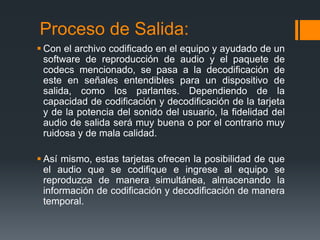 Proceso de Salida:
 Con el archivo codificado en el equipo y ayudado de un
  software de reproducción de audio y el paquete de
  codecs mencionado, se pasa a la decodificación de
  este en señales entendibles para un dispositivo de
  salida, como los parlantes. Dependiendo de la
  capacidad de codificación y decodificación de la tarjeta
  y de la potencia del sonido del usuario, la fidelidad del
  audio de salida será muy buena o por el contrario muy
  ruidosa y de mala calidad.

 Así mismo, estas tarjetas ofrecen la posibilidad de que
  el audio que se codifique e ingrese al equipo se
  reproduzca de manera simultánea, almacenando la
  información de codificación y decodificación de manera
  temporal.
 