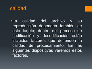 calidad

La calidad del archivo y su
 reproducción dependen también de
 esta tarjeta; dentro del proceso de
 codificación y decodificación están
 incluidos factores que defienden la
 calidad de procesamiento. En las
 siguentes diapositivas veremos estos
 factores.
 