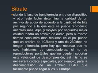 Bitrate
 siendo la tasa de transferencia entre un dispositivo
  y otro, este factor determina la calidad de un
  archivo de audio de acuerdo a la cantidad de bits
  por segundo a la que este se puede reproducir,
  mientras más kbps (kilobytes por segundo) mejor
  calidad tendrá un archivo de audio, pero al mismo
  tiempo consumirá más recursos en el pc, puede
  que un archivo de 192kbps y uno de 230kbps no
  tengan diferencia, pero hay que recordar que no
  solo hablamos de computadoras, si no de
  reproductores portátiles que no pueden soportar
  esta velocidad de descompresión, así mismo se
  necesitara codecs especiales, por ejemplo, para la
  descompresión de un archivo FLAC que
  fácilmente puede llegar a los 6000Kbps.
 