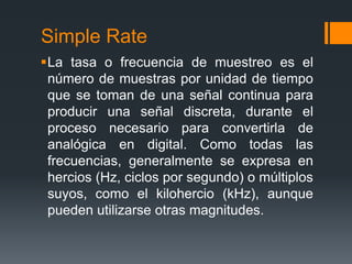 Simple Rate
La tasa o frecuencia de muestreo es el
 número de muestras por unidad de tiempo
 que se toman de una señal continua para
 producir una señal discreta, durante el
 proceso necesario para convertirla de
 analógica en digital. Como todas las
 frecuencias, generalmente se expresa en
 hercios (Hz, ciclos por segundo) o múltiplos
 suyos, como el kilohercio (kHz), aunque
 pueden utilizarse otras magnitudes.
 