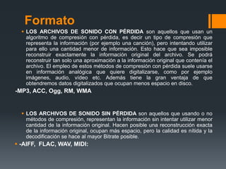 Formato
   LOS ARCHIVOS DE SONIDO CON PÉRDIDA son aquellos que usan un
    algoritmo de compresión con pérdida, es decir un tipo de compresión que
    representa la información (por ejemplo una canción), pero intentando utilizar
    para ello una cantidad menor de información. Esto hace que sea imposible
    reconstruir exactamente la información original del archivo. Se podrá
    reconstruir tan solo una aproximación a la información original que contenía el
    archivo. El empleo de estos métodos de compresión con pérdida suele usarse
    en información analógica que quiere digitalizarse, como por ejemplo
    imágenes, audio, vídeo etc. Además tiene la gran ventaja de que
    obtendremos datos digitalizados que ocupan menos espacio en disco.
-MP3, ACC, Ogg, RM, WMA


   LOS ARCHIVOS DE SONIDO SIN PÉRDIDA son aquellos que usando o no
    métodos de compresión, representan la información sin intentar utilizar menor
    cantidad de la información original. Hacen posible una reconstrucción exacta
    de la información original, ocupan más espacio, pero la calidad es nítida y la
    decodificación se hace al mayor Bitrate posible.
 -AIFF, FLAC, WAV, MIDI:
 