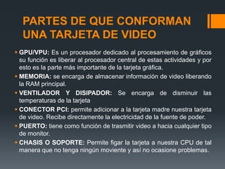 PARTES DE QUE CONFORMAN
  UNA TARJETA DE VIDEO
 GPU/VPU: Es un procesador dedicado al procesamiento de gráficos
  su función es liberar al procesador central de estas actividades y por
  esto es la parte más importante de la tarjeta gráfica.
 MEMORIA: se encarga de almacenar información de video liberando
  la RAM principal.
 VENTILADOR Y DISIPADOR: Se encarga de disminuir las
  temperaturas de la tarjeta
 CONECTOR PCI: permite adicionar a la tarjeta madre nuestra tarjeta
  de video. Recibe directamente la electricidad de la fuente de poder.
 PUERTO: tiene como función de trasmitir video a hacia cualquier tipo
  de monitor.
 CHASIS O SOPORTE: Permite figar la tarjeta a nuestra CPU de tal
  manera que no tenga ningún moviente y así no ocasione problemas.
 