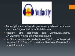  Audacity® es un editor de grabación y edición de sonido
  libre, de código abierto y multiplataforma.
 Audacity está disponible para Windows®,Mac®,
  GNU/Linux® y otros sistemas operativos.
 La última versión de Audacity es 2.0.2. It replaces all
  previous 1.2, 1.3 and 2.x versions. See New Features for
  more information.
 