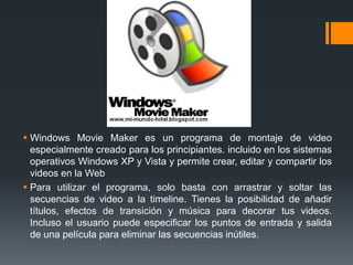  Windows Movie Maker es un programa de montaje de video
  especialmente creado para los principiantes. incluido en los sistemas
  operativos Windows XP y Vista y permite crear, editar y compartir los
  videos en la Web
 Para utilizar el programa, solo basta con arrastrar y soltar las
  secuencias de video a la timeline. Tienes la posibilidad de añadir
  títulos, efectos de transición y música para decorar tus videos.
  Incluso el usuario puede especificar los puntos de entrada y salida
  de una película para eliminar las secuencias inútiles.
 