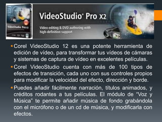  Corel VideoStudio 12 es una potente herramienta de
  edición de vídeo, para transformar tus vídeos de cámaras
  y sistemas de captura de vídeo en excelentes películas.
 Corel VideoStudio cuenta con más de 100 tipos de
  efectos de transición, cada uno con sus controles propios
  para modificar la velocidad del efecto, dirección y borde.
 Puedes añadir fácilmente narración, títulos animados, y
  créditos rodantes a tus películas. El módulo de “Voz y
  Música” te permite añadir música de fondo grabándola
  con el micrófono o de un cd de música, y modificarla con
  efectos.
 