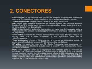 2. CONECTORES
 Euroconector: es la conexión más utilizada en sistemas audiovisuales domesticos
  europeos. Son conectores bidireccionales, es decir, reciben y envian informacion.
 VideoComponentes: dispone de tres cables RCAs, Rojo, Verde Azul.
 DVI: (Digital Video Interface) apareció en los paneles digitales para pantallas de cristal
  líquido como TFTs de alta gama, para soportar resoluciones altas y señal de la imagen
  de forma digital en vez de analógica.
 HDMI: (High Definition Multimedia Interface) es un cable que de transportar audio y
  video digitalmente, tambien puede transportar información encriptado y datos de control
  de dispositivos.
 Super-Video: Casi todos los lectores tienen salidas Super-video. El Super-video se ve
  mucho mejor que el video compuesto, y solo ligeramente peor que el
  videoComponente.
 Video Compuesto: Conexion RCA estandar, el conector es usualmente amarillo y
  podria estar etiquetado como video, CVBS, compuesto o banda base.
 RF Video: La salida de video por RF (Radio Frecuencia) para televisores con
  unicamente conexion de antena. El audio va en la señal RF, pero es únicamente mono,
  incluso en Tv estereo.
 VGA: video graphics array es la tegnologia mas utilizada para la conexión de
  monitores, los conectores actuales no trabajan bajo el estándar VGA, que permite
  mostrar hasta un máximo de 256 colores de una paleta de 262.144 colores, con una
  resolución máxima de 720×480 y un refresco máximo de 70Hz, sino SVGA (Super
  Video Graphics Array), que permite unas resoluciones y paletas de colores muchísimo
  mayores, tal y como estamos acostumbrados.
 
