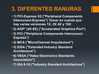 3. DIFERENTES RANURAS
 1) PCI-Express X2 ("Peripheral Components
  Interconect-Express") Tomar en cuenta que
  hay varias versiones 1X, 2X 4X y 16X
 2) AGP* (4X-8X) ("Accelerated Graphics Port")
 3) PCI ("Peripheral Components Interconect-
  Express")
 4) MCA ("MicroChannel Arquitecture")
 5) EISA ("Extended Industry Standard
  Architecture")
 6) VESA ("Video Electronics Standards
  Association")
 7) ISA 8-16 ("Industry Standard Architecture")
 