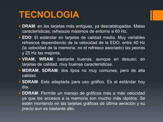 TECNOLOGIA
 DRAM: en las tarjetas más antiguas, ya descatalogadas. Malas
  características; refrescos máximos de entorno a 60 Hz.
 EDO: El estándar en tarjetas de calidad media. Muy variables
  refrescos dependiendo de la velocidad de la EDO, entre 40 Hz
  (la velocidad de la memoria, no el refresco asociado) las peores
  y 25 Hz las mejores.
 VRAM, WRAM: bastante buenas, aunque en desuso; en
  tarjetas de calidad, muy buenas características.
 MDRAM, SDRAM: dos tipos no muy comunes, pero de alta
  calidad.
 SDRAM: Esta adaptada para uso gráfico. Es el estándar hoy
  día.
 DDRAM: Permite un manejo de gráficos más a más velocidad
  ya que los accesos a la memoria son mucho más rápidos. Se
  están montando en las tarjetas gráficas de última aeración y su
  precio aun es bastante alto.
 