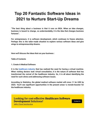 Top 20 Fantastic Software Ideas in
2021 to Nurture Start-Up Dreams
“The best thing about a business is that it runs on IDEA. When an idea changes,
business is bound to change, so understandably, it is the idea that changes business
fortunes”.
For entrepreneurs, it is software development, which continues to freeze attention.
Perhaps this is the tailor-made situation to explore various software ideas and give
wings to entrepreneurship dreams.
Here we’ll discuss the ideas that run your business :
Table of Contents
1. Create A Medical Software
It is the healthcare industry that has realized the need for having a virtual machine.
When visiting doctors took virtual consultation, it is the nature of software that has
transformed the revival of the healthcare industry. So, it is all about identifying the
need for such clinics and addressing software issues.
According to Statistica, the global medical software market will cross 11 bn USD by
2025. You’ll see significant opportunities in the present areas—a morale-booster for
the healthcare industry.
 