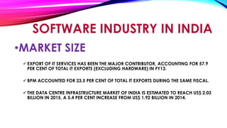 •MARKET SIZE
 EXPORT OF IT SERVICES HAS BEEN THE MAJOR CONTRIBUTOR, ACCOUNTING FOR 57.9
PER CENT OF TOTAL IT EXPORTS (EXCLUDING HARDWARE) IN FY13.
 BPM ACCOUNTED FOR 23.5 PER CENT OF TOTAL IT EXPORTS DURING THE SAME FISCAL.
 THE DATA CENTRE INFRASTRUCTURE MARKET OF INDIA IS ESTIMATED TO REACH US$ 2.03
BILLION IN 2015, A 5.4 PER CENT INCREASE FROM US$ 1.92 BILLION IN 2014.
SOFTWARE INDUSTRY IN INDIA
 