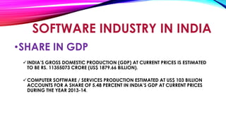 •SHARE IN GDP
INDIA’S GROSS DOMESTIC PRODUCTION (GDP) AT CURRENT PRICES IS ESTIMATED
TO BE RS. 11355073 CRORE (US$ 1879.66 BILLION).
COMPUTER SOFTWARE / SERVICES PRODUCTION ESTIMATED AT US$ 103 BILLION
ACCOUNTS FOR A SHARE OF 5.48 PERCENT IN INDIA’S GDP AT CURRENT PRICES
DURING THE YEAR 2013-14.
SOFTWARE INDUSTRY IN INDIA
 