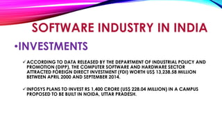 SOFTWARE INDUSTRY IN INDIA
•INVESTMENTS
ACCORDING TO DATA RELEASED BY THE DEPARTMENT OF INDUSTRIAL POLICY AND
PROMOTION (DIPP), THE COMPUTER SOFTWARE AND HARDWARE SECTOR
ATTRACTED FOREIGN DIRECT INVESTMENT (FDI) WORTH US$ 13,238.58 MILLION
BETWEEN APRIL 2000 AND SEPTEMBER 2014.
INFOSYS PLANS TO INVEST RS 1,400 CRORE (US$ 228.04 MILLION) IN A CAMPUS
PROPOSED TO BE BUILT IN NOIDA, UTTAR PRADESH.
 