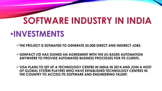 •INVESTMENTS
THE PROJECT IS ESTIMATED TO GENERATE 35,000 DIRECT AND INDIRECT JOBS.
GENPACT LTD HAS SIGNED AN AGREEMENT WITH THE US-BASED AUTOMATION
ANYWHERE TO PROVIDE AUTOMATED BUSINESS PROCESSES FOR ITS CLIENTS.
VISA PLANS TO SET UP A TECHNOLOGY CENTRE IN INDIA IN 2014 AND JOIN A HOST
OF GLOBAL SYSTEM PLAYERS WHO HAVE ESTABLISHED TECHNOLOGY CENTRES IN
THE COUNTRY TO ACCESS ITS SOFTWARE AND ENGINEERING TALENT.
SOFTWARE INDUSTRY IN INDIA
 