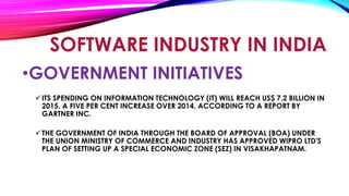 •GOVERNMENT INITIATIVES
ITS SPENDING ON INFORMATION TECHNOLOGY (IT) WILL REACH US$ 7.2 BILLION IN
2015, A FIVE PER CENT INCREASE OVER 2014, ACCORDING TO A REPORT BY
GARTNER INC.
THE GOVERNMENT OF INDIA THROUGH THE BOARD OF APPROVAL (BOA) UNDER
THE UNION MINISTRY OF COMMERCE AND INDUSTRY HAS APPROVED WIPRO LTD'S
PLAN OF SETTING UP A SPECIAL ECONOMIC ZONE (SEZ) IN VISAKHAPATNAM.
SOFTWARE INDUSTRY IN INDIA
 