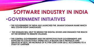 •GOVERNMENT INITIATIVES
THE GOVERNMENT OF INDIA HAS LAUNCHED THE .BHARAT DOMAIN NAME WHICH
WILL COVER EIGHT LANGUAGES.
 THE DOMAIN WILL HELP TO BRIDGE THE DIGITAL DIVIDE AND ENHANCE THE REACH
OF THE INTERNET TO REMOTE VILLAGES.
THE CENTRAL GOVERNMENT AND THE RESPECTIVE STATE GOVERNMENTS ARE
EXPECTED TO COLLECTIVELY SPEND US$ 6.4 BILLION ON IT PRODUCTS AND
SERVICES IN 2014, AN INCREASE OF 4.3 PER CENT OVER 2013, ACCORDING TO A
STUDY BY GARTNER
SOFTWARE INDUSTRY IN INDIA
 