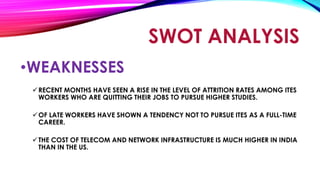 •WEAKNESSES
RECENT MONTHS HAVE SEEN A RISE IN THE LEVEL OF ATTRITION RATES AMONG ITES
WORKERS WHO ARE QUITTING THEIR JOBS TO PURSUE HIGHER STUDIES.
OF LATE WORKERS HAVE SHOWN A TENDENCY NOT TO PURSUE ITES AS A FULL-TIME
CAREER.
THE COST OF TELECOM AND NETWORK INFRASTRUCTURE IS MUCH HIGHER IN INDIA
THAN IN THE US.
SWOT ANALYSIS
 