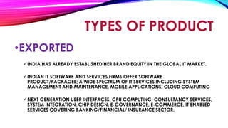 •EXPORTED
INDIA HAS ALREADY ESTABLISHED HER BRAND EQUITY IN THE GLOBAL IT MARKET.
INDIAN IT SOFTWARE AND SERVICES FIRMS OFFER SOFTWARE
PRODUCT/PACKAGES; A WIDE SPECTRUM OF IT SERVICES INCLUDING SYSTEM
MANAGEMENT AND MAINTENANCE, MOBILE APPLICATIONS, CLOUD COMPUTING
NEXT GENERATION USER INTERFACES, GPU COMPUTING, CONSULTANCY SERVICES,
SYSTEM INTEGRATION, CHIP DESIGN, E-GOVERNANCE, E-COMMERCE, IT ENABLED
SERVICES COVERING BANKING/FINANCIAL/ INSURANCE SECTOR.
TYPES OF PRODUCT
 