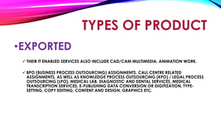 •EXPORTED
 THEIR IT ENABLED SERVICES ALSO INCLUDE CAD/CAM MULTIMEDIA, ANIMATION WORK.
 BPO (BUSINESS PROCESS OUTSOURCING) ASSIGNMENTS, CALL CENTRE RELATED
ASSIGNMENTS, AS WELL AS KNOWLEDGE PROCESS OUTSOURCING (KPO) / LEGAL PROCESS
OUTSOURCING (LPO), MEDICAL LAB, DIAGNOSTIC AND DENTAL SERVICES, MEDICAL
TRANSCRIPTION SERVICES, E-PUBLISHING DATA CONVERSION OR DIGITIZATION, TYPE-
SETTING, COPY EDITING, CONTENT AND DESIGN, GRAPHICS ETC.
TYPES OF PRODUCT
 