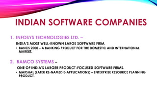 INDIAN SOFTWARE COMPANIES
1. INFOSYS TECHNOLOGIES LTD. –
INDIA’S MOST WELL-KNOWN LARGE SOFTWARE FIRM.
• BANCS 2000 – A BANKING PRODUCT FOR THE DOMESTIC AND INTERNATIONAL
MARKET.
2. RAMCO SYSTEMS –
ONE OF INDIA’S LARGER PRODUCT-FOCUSED SOFTWARE FIRMS.
• MARSHAL (LATER RE-NAMED E-APPLICATIONS) – ENTERPRISE RESOURCE PLANNING
PRODUCT.
 