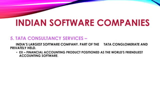 INDIAN SOFTWARE COMPANIES
5. TATA CONSULTANCY SERVICES –
INDIA’S LARGEST SOFTWARE COMPANY. PART OF THE TATA CONGLOMERATE AND
PRIVATELY HELD.
• EX – FINANCIAL ACCOUNTING PRODUCT POSITIONED AS THE WORLD'S FRIENDLIEST
ACCOUNTING SOFTWARE.
 