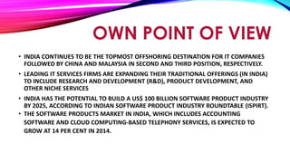 OWN POINT OF VIEW
• INDIA CONTINUES TO BE THE TOPMOST OFFSHORING DESTINATION FOR IT COMPANIES
FOLLOWED BY CHINA AND MALAYSIA IN SECOND AND THIRD POSITION, RESPECTIVELY.
• LEADING IT SERVICES FIRMS ARE EXPANDING THEIR TRADITIONAL OFFERINGS (IN INDIA)
TO INCLUDE RESEARCH AND DEVELOPMENT (R&D), PRODUCT DEVELOPMENT, AND
OTHER NICHE SERVICES
• INDIA HAS THE POTENTIAL TO BUILD A US$ 100 BILLION SOFTWARE PRODUCT INDUSTRY
BY 2025, ACCORDING TO INDIAN SOFTWARE PRODUCT INDUSTRY ROUNDTABLE (ISPIRT).
• THE SOFTWARE PRODUCTS MARKET IN INDIA, WHICH INCLUDES ACCOUNTING
SOFTWARE AND CLOUD COMPUTING-BASED TELEPHONY SERVICES, IS EXPECTED TO
GROW AT 14 PER CENT IN 2014.
 