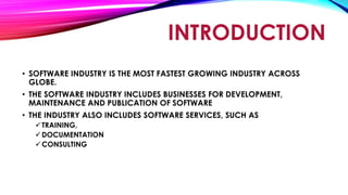 INTRODUCTION
• SOFTWARE INDUSTRY IS THE MOST FASTEST GROWING INDUSTRY ACROSS
GLOBE.
• THE SOFTWARE INDUSTRY INCLUDES BUSINESSES FOR DEVELOPMENT,
MAINTENANCE AND PUBLICATION OF SOFTWARE
• THE INDUSTRY ALSO INCLUDES SOFTWARE SERVICES, SUCH AS
TRAINING,
DOCUMENTATION
CONSULTING
 