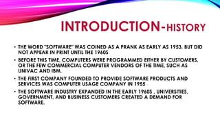 INTRODUCTION-HISTORY
• THE WORD "SOFTWARE" WAS COINED AS A PRANK AS EARLY AS 1953, BUT DID
NOT APPEAR IN PRINT UNTIL THE 1960S
• BEFORE THIS TIME, COMPUTERS WERE PROGRAMMED EITHER BY CUSTOMERS,
OR THE FEW COMMERCIAL COMPUTER VENDORS OF THE TIME, SUCH AS
UNIVAC AND IBM.
• THE FIRST COMPANY FOUNDED TO PROVIDE SOFTWARE PRODUCTS AND
SERVICES WAS COMPUTER USAGE COMPANY IN 1955
• THE SOFTWARE INDUSTRY EXPANDED IN THE EARLY 1960S , UNIVERSITIES,
GOVERNMENT, AND BUSINESS CUSTOMERS CREATED A DEMAND FOR
SOFTWARE.
 
