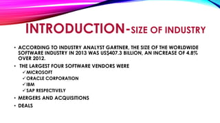 INTRODUCTION-SIZE OF INDUSTRY
• ACCORDING TO INDUSTRY ANALYST GARTNER, THE SIZE OF THE WORLDWIDE
SOFTWARE INDUSTRY IN 2013 WAS US$407.3 BILLION, AN INCREASE OF 4.8%
OVER 2012.
• THE LARGEST FOUR SOFTWARE VENDORS WERE
MICROSOFT
ORACLE CORPORATION
IBM
SAP RESPECTIVELY
• MERGERS AND ACQUISITIONS
• DEALS
 