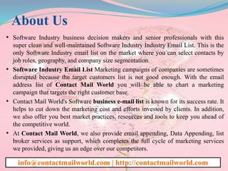 About Us
• Software Industry business decision makers and senior professionals with this
super clean and well-maintained Software Industry Industry Email List. This is the
only Software Industry email list on the market where you can select contacts by
job roles, geography, and company size segmentation.
• Software Industry Email List Marketing campaigns of companies are sometimes
disrupted because the target customers list is not good enough. With the email
address list of Contact Mail World you will be able to chart a marketing
campaign that targets the right customer base.
• Contact Mail World's Software business e-mail list is known for its success rate. It
helps to cut down the marketing cost and efforts invested by clients. In addition,
we also offer you best market practices, resources and tools to keep you ahead of
the competitive world.
• At Contact Mail World, we also provide email appending, Data Appending, list
broker services as support, which completes the full cycle of marketing services
we provided, giving us an edge over our competitors.
info@contactmailworld.com | http://contactmailworld.com
 
