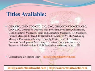 Titles Available:
• CEO, CFO, CMO, COO,CTO, CIO, CXO, CBO, CCO, CDO,CKO, CSO,
CPO, CLO, Controller, Director, Vice President, Presidents, Chairman's,
GMs, Mid level Managers, Sales and Marketing Managers, HR Managers,
Finance Manager, IT Head, IT Director, IT Manager, VP IT, Purchasing
Manager, Procurement Manager, Supply Chain, Head of Operations,
Business Development, Marketing Executives, Corporate Secretary,
Treasurer, Administration, R & D Executives and many more......!!!
• Contact us to get started today! info@contactmailworld.com
info@contactmailworld.com | http://contactmailworld.com
 