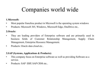 Companies world wide
1.Microsoft:
• Most popular franchise product in Microsoft is the operating system windows
• Products...