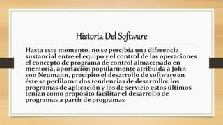 Historia Del Software
Hasta este momento, no se percibía una diferencia
sustancial entre el equipo y el control de las operaciones
el concepto de programa de control almacenado en
memoria, aportación popularmente atribuida a John
von Neumann, precipitó el desarrollo de software en
éste se perfilaron dos tendencias de desarrollo: los
programas de aplicación y los de servicio estos últimos
tenían como propósito facilitar el desarrollo de
programas a partir de programas
 