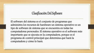 Clasificación Del Software
El software del sistema es el conjunto de programas que
administra los recursos de hardware un sistema operativo es un
tipo de software de sistema que se encuentra en todas las
computadoras personales. El sistema operativo es el software más
importante que se ejecuta en la computadora, porque es el
programa de control principal que determina qué hará la
computadora y cómo lo hará.
 