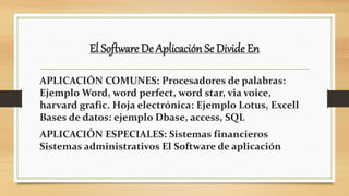 El Software De Aplicación Se Divide En
APLICACIÓN COMUNES: Procesadores de palabras:
Ejemplo Word, word perfect, word star, via voice,
harvard grafic. Hoja electrónica: Ejemplo Lotus, Excell
Bases de datos: ejemplo Dbase, access, SQL
APLICACIÓN ESPECIALES: Sistemas financieros
Sistemas administrativos El Software de aplicación
 