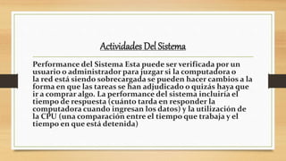 Actividades Del Sistema
Performance del Sistema Esta puede ser verificada por un
usuario o administrador para juzgar si la computadora o
la red está siendo sobrecargada se pueden hacer cambios a la
forma en que las tareas se han adjudicado o quizás haya que
ir a comprar algo. La performance del sistema incluiría el
tiempo de respuesta (cuánto tarda en responder la
computadora cuando ingresan los datos) y la utilización de
la CPU (una comparación entre el tiempo que trabaja y el
tiempo en que está detenida)
 